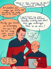 
      Picard's face is red as he's reading Data's fanfic while Q is standing next to him. Dialog:
      p: "What is the meaning of this? This... This is completely inappropriate!"
      q: "It's fanfiction, and maybe you should read something less stuffy once in a while"
      p: "I can't have my crew writing these... deluded fantasies involving each other! And you encouraged Data to do this!"
      q: "Really, you should be encouraging him, too! He has his way with words, you know. (He wrote you in a very flattering way, you know)"
      q: "...but really, don't be too hard on Data, will you."
      
